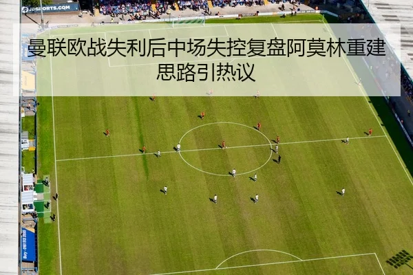 曼联欧战失利后中场失控复盘阿莫林重建思路引热议