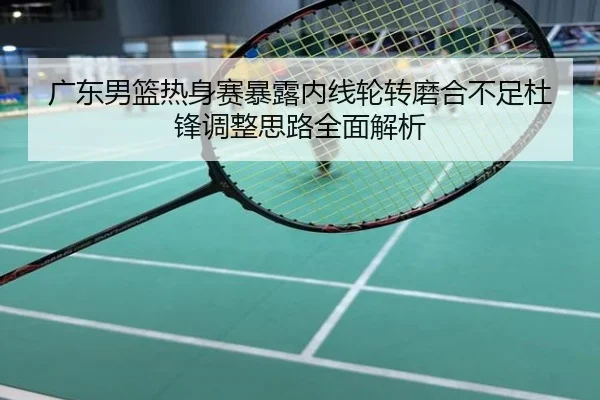 广东男篮热身赛暴露内线轮转磨合不足杜锋调整思路全面解析