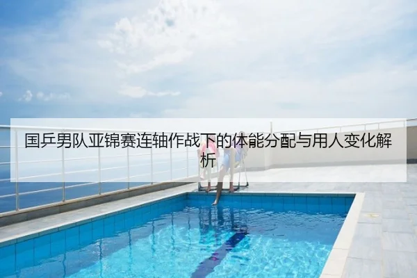 国乒男队亚锦赛连轴作战下的体能分配与用人变化解析