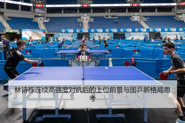 林诗栋连续高强度对抗后的上位前景与国乒新格局思考