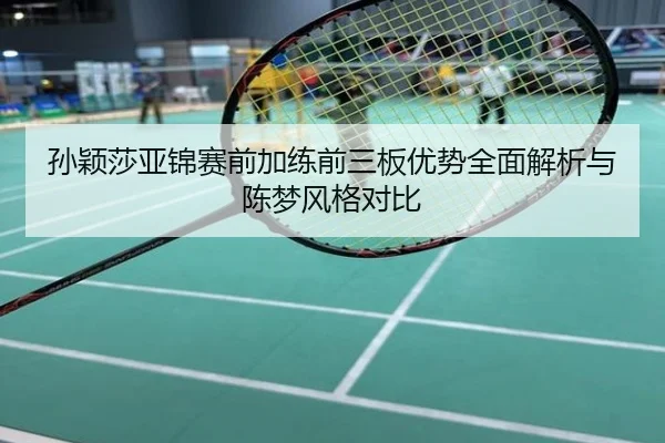 孙颖莎亚锦赛前加练前三板优势全面解析与陈梦风格对比